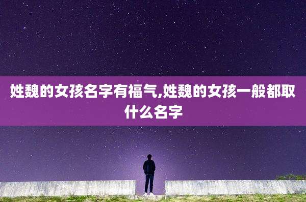 姓魏的女孩名字有福气,姓魏的女孩一般都取什么名字