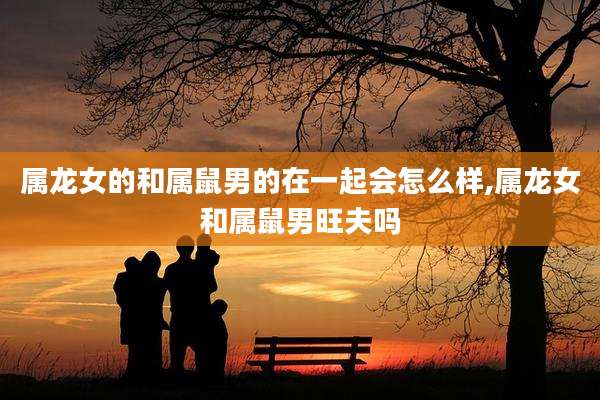 属龙女的和属鼠男的在一起会怎么样,属龙女和属鼠男旺夫吗