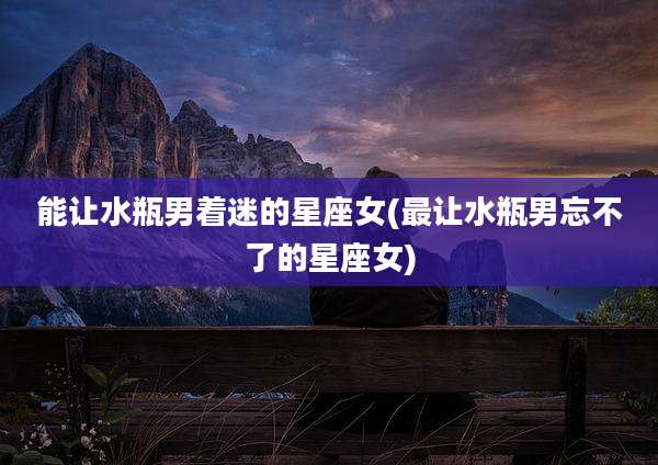 能让水瓶男着迷的星座女(最让水瓶男忘不了的星座女)