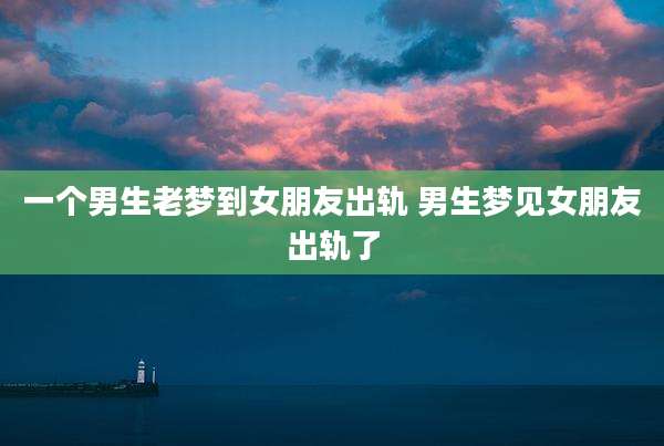 一个男生老梦到女朋友出轨 男生梦见女朋友出轨了