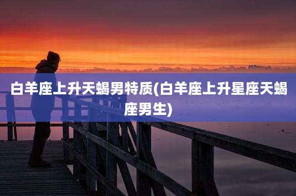 白羊座上升天蝎男特质(白羊座上升星座天蝎座男生)
