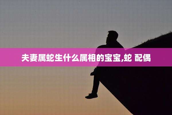 夫妻属蛇生什么属相的宝宝,蛇 配偶