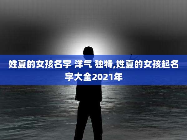 姓夏的女孩名字 洋气 独特,姓夏的女孩起名字大全2021年