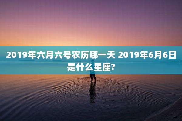 2019年六月六号农历哪一天 2019年6月6日是什么星座?