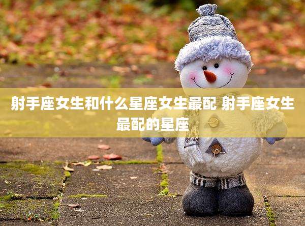 射手座女生和什么星座女生最配 射手座女生最配的星座