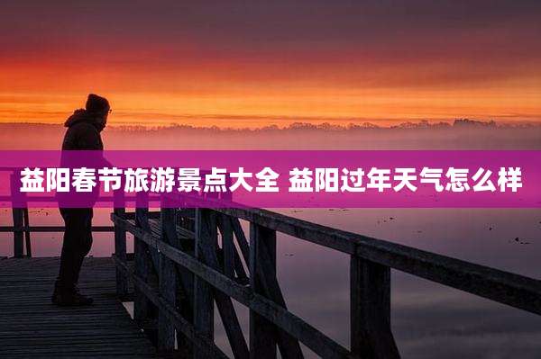 益阳春节旅游景点大全 益阳过年天气怎么样