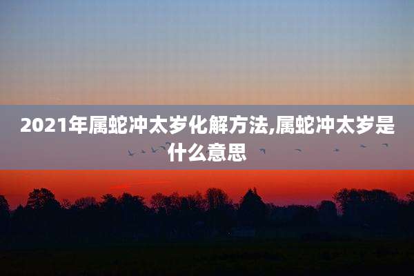 2021年属蛇冲太岁化解方法,属蛇冲太岁是什么意思