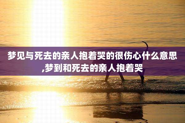 梦见与死去的亲人抱着哭的很伤心什么意思,梦到和死去的亲人抱着哭