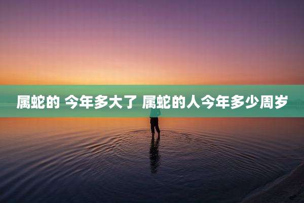 属蛇的 今年多大了 属蛇的人今年多少周岁