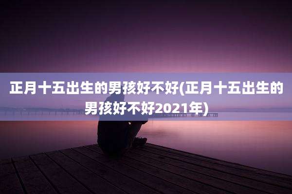 正月十五出生的男孩好不好(正月十五出生的男孩好不好2021年)