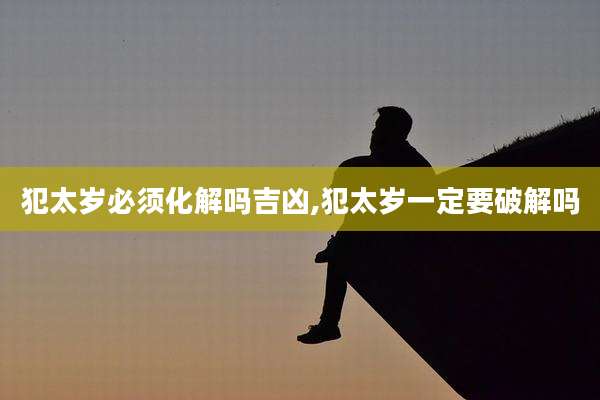 犯太岁必须化解吗吉凶,犯太岁一定要破解吗