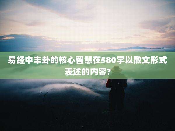 易经中丰卦的核心智慧在580字以散文形式表述的内容?