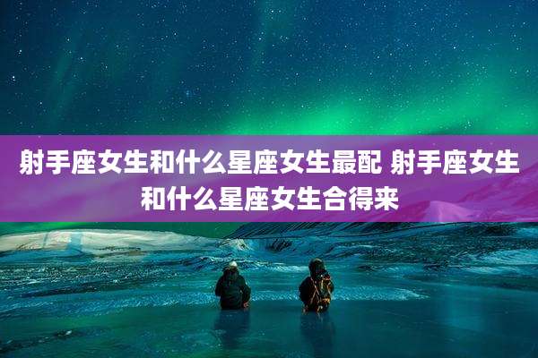 射手座女生和什么星座女生最配 射手座女生和什么星座女生合得来