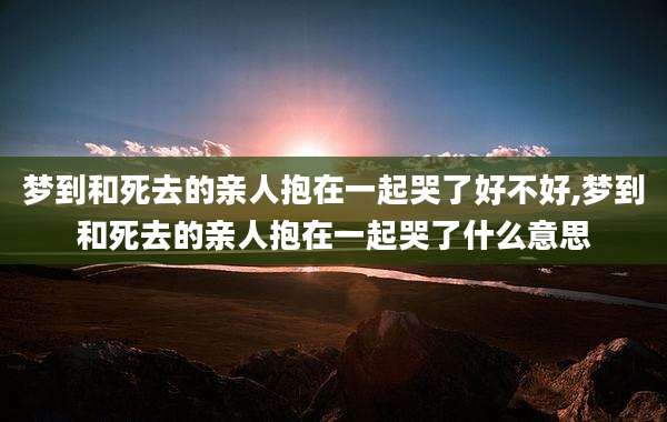 梦到和死去的亲人抱在一起哭了好不好,梦到和死去的亲人抱在一起哭了什么意思