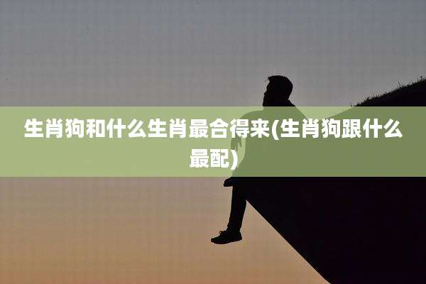 生肖狗和什么生肖最合得来(生肖狗跟什么最配)
