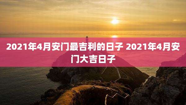2021年4月安门最吉利的日子 2021年4月安门大吉日子