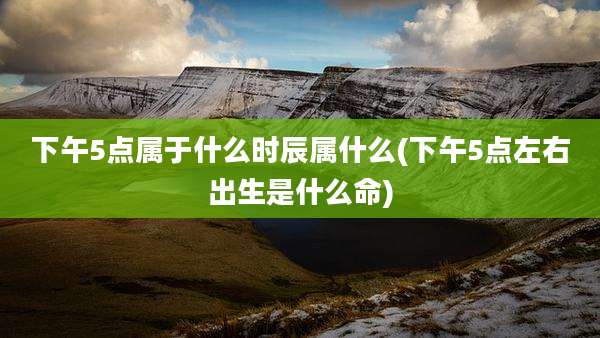 下午5点属于什么时辰属什么(下午5点左右出生是什么命)