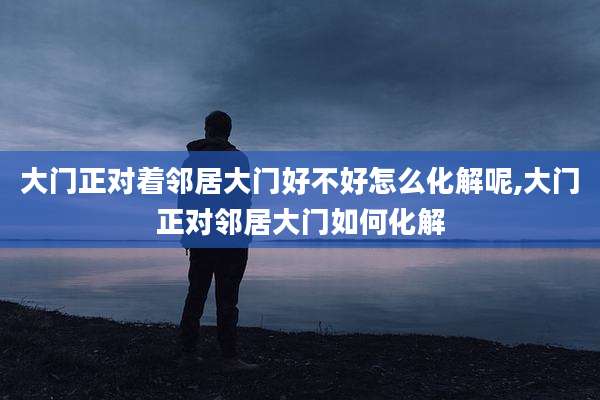 大门正对着邻居大门好不好怎么化解呢,大门正对邻居大门如何化解