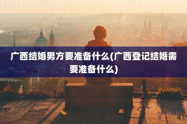 广西结婚男方要准备什么(广西登记结婚需要准备什么)