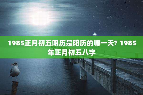 1985正月初五阴历是阳历的哪一天? 1985年正月初五八字