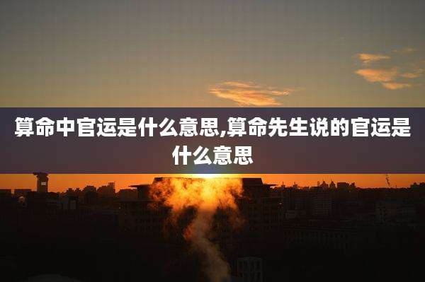 算命中官运是什么意思,算命先生说的官运是什么意思