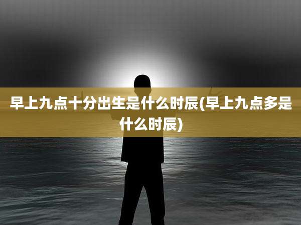 早上九点十分出生是什么时辰(早上九点多是什么时辰)
