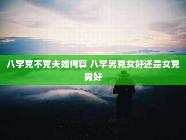 八字克不克夫如何算 八字男克女好还是女克男好