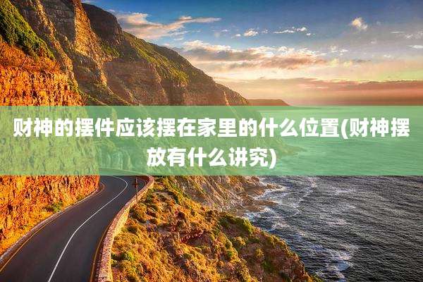 财神的摆件应该摆在家里的什么位置(财神摆放有什么讲究)