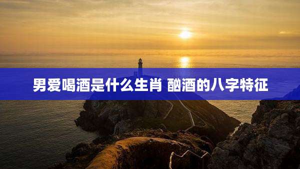 男爱喝酒是什么生肖 酗酒的八字特征
