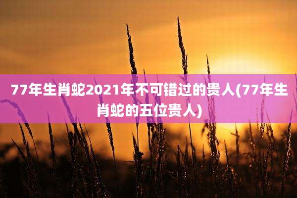 77年生肖蛇2021年不可错过的贵人(77年生肖蛇的五位贵人)