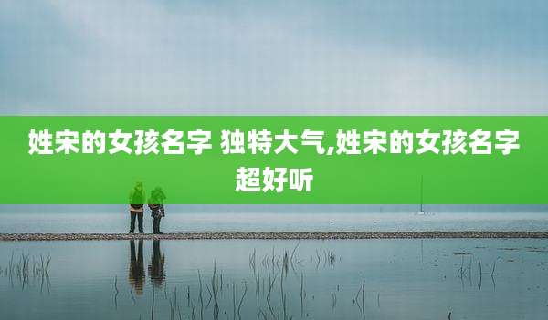 姓宋的女孩名字 独特大气,姓宋的女孩名字超好听