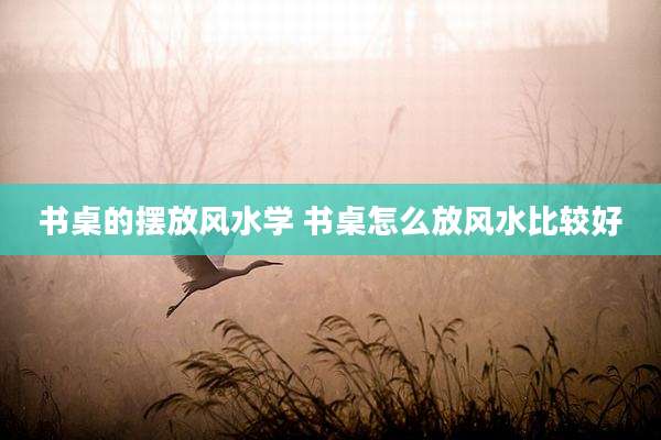 书桌的摆放风水学 书桌怎么放风水比较好