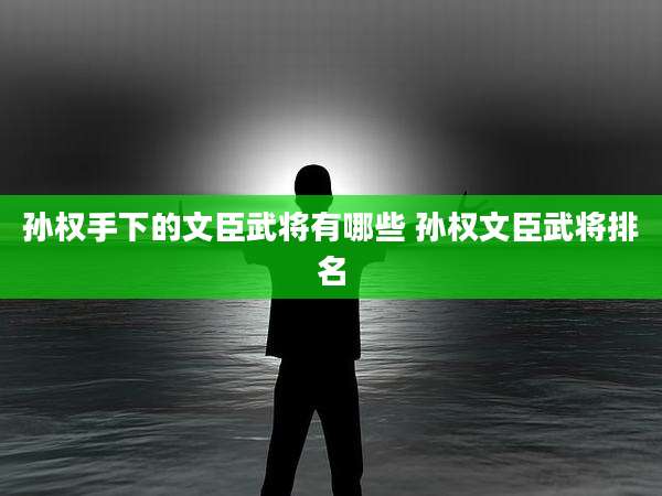 孙权手下的文臣武将有哪些 孙权文臣武将排名