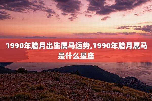 1990年腊月出生属马运势,1990年腊月属马是什么星座