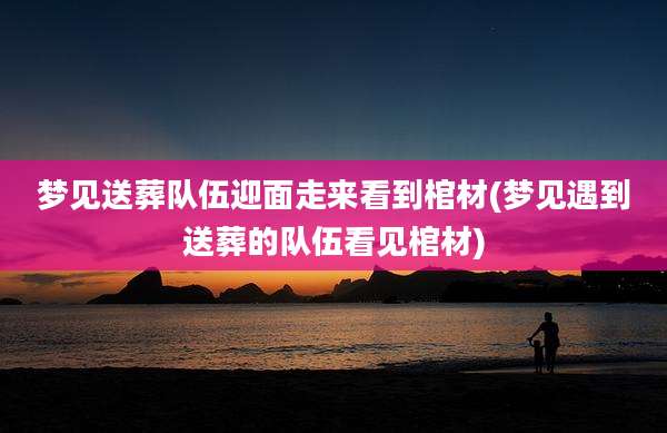 梦见送葬队伍迎面走来看到棺材(梦见遇到送葬的队伍看见棺材)