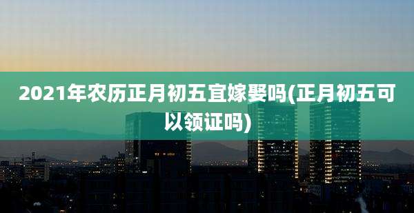 2021年农历正月初五宜嫁娶吗(正月初五可以领证吗)