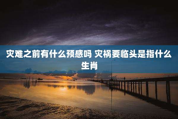 灾难之前有什么预感吗 灾祸要临头是指什么生肖