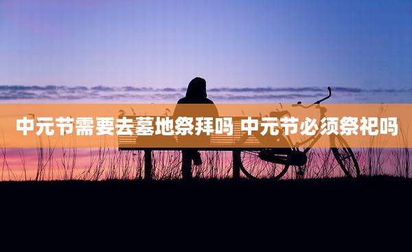 中元节需要去墓地祭拜吗 中元节必须祭祀吗