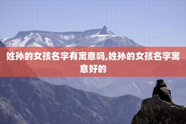 姓孙的女孩名字有寓意吗,姓孙的女孩名字寓意好的
