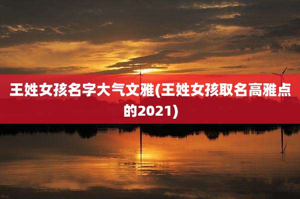 王姓女孩名字大气文雅(王姓女孩取名高雅点的2021)