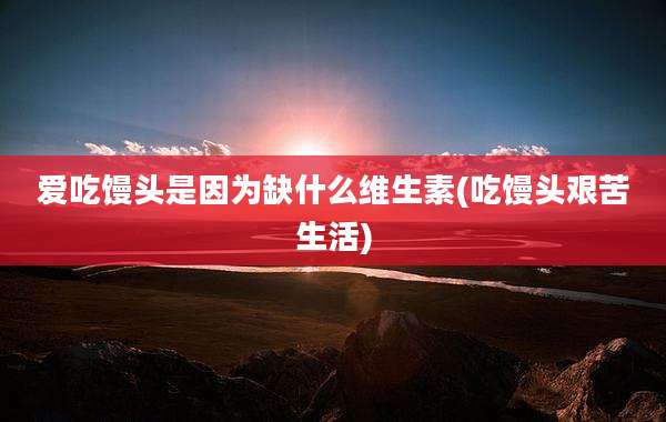 爱吃馒头是因为缺什么维生素(吃馒头艰苦生活)