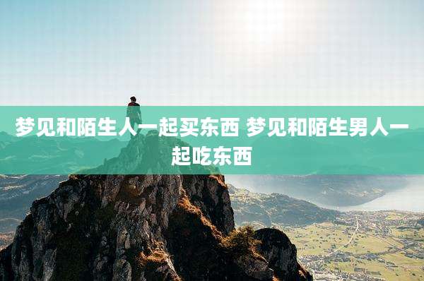 梦见和陌生人一起买东西 梦见和陌生男人一起吃东西