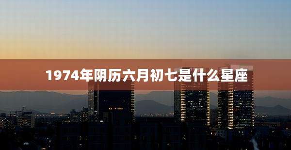 1974年阴历六月初七是什么星座