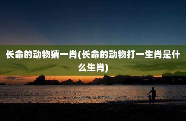 长命的动物猜一肖(长命的动物打一生肖是什么生肖)
