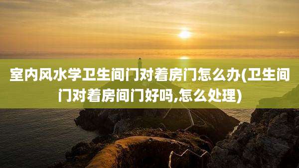 室内风水学卫生间门对着房门怎么办(卫生间门对着房间门好吗,怎么处理)