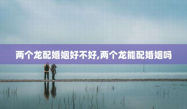 两个龙配婚姻好不好,两个龙能配婚姻吗
