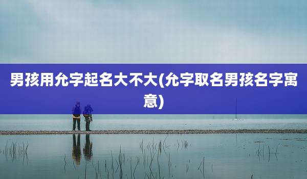 男孩用允字起名大不大(允字取名男孩名字寓意)