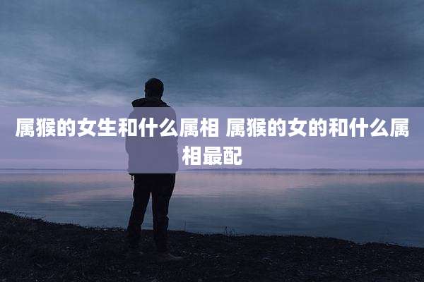 属猴的女生和什么属相 属猴的女的和什么属相最配