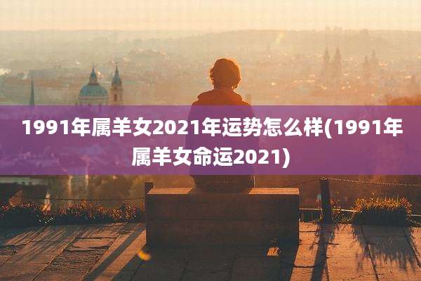 1991年属羊女2021年运势怎么样(1991年属羊女命运2021)