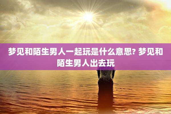 梦见和陌生男人一起玩是什么意思? 梦见和陌生男人出去玩
